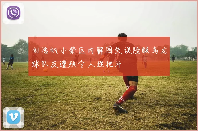 刘浩帆小禁区内解围失误险酿乌龙球队友遭殃令人捏把汗