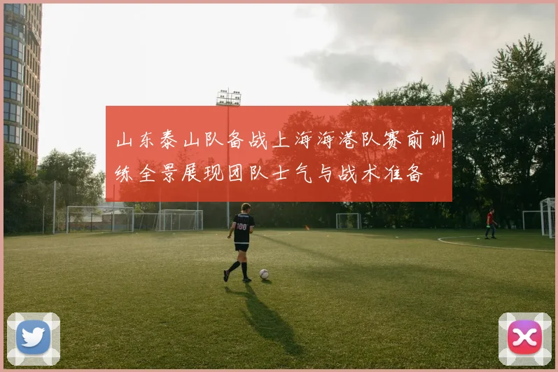 山东泰山队备战上海海港队赛前训练全景展现团队士气与战术准备