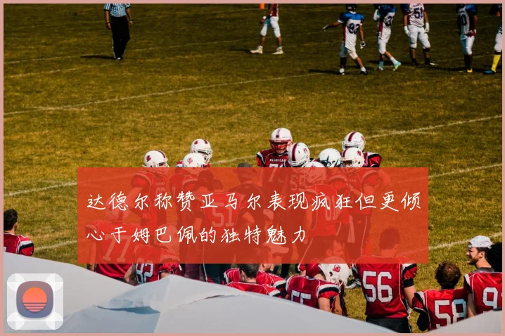 达德尔称赞亚马尔表现疯狂但更倾心于姆巴佩的独特魅力