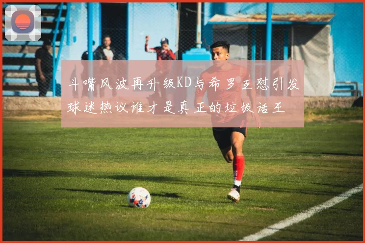 斗嘴风波再升级KD与希罗互怼引发球迷热议谁才是真正的垃圾话王