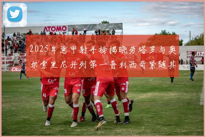 2025年意甲射手榜揭晓劳塔罗与奥尔索里尼并列第一普利西奇紧随其后