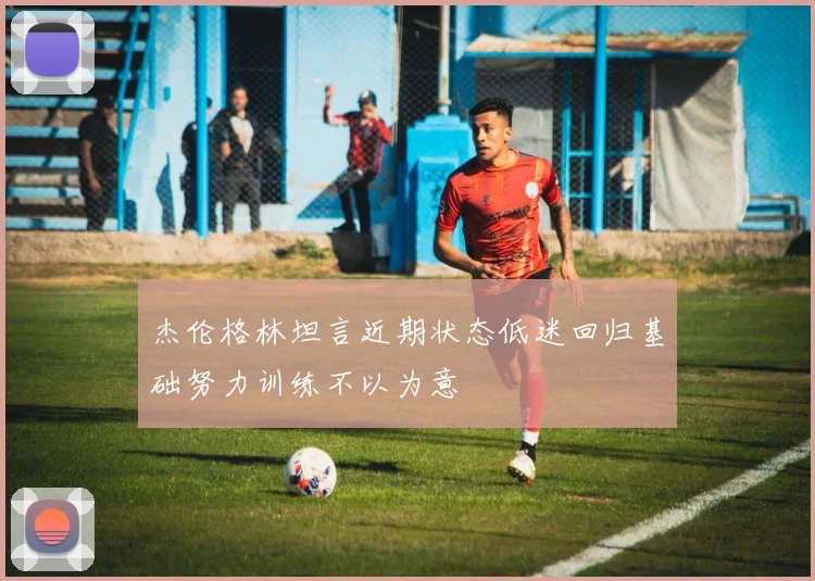 杰伦格林坦言近期状态低迷回归基础努力训练不以为意