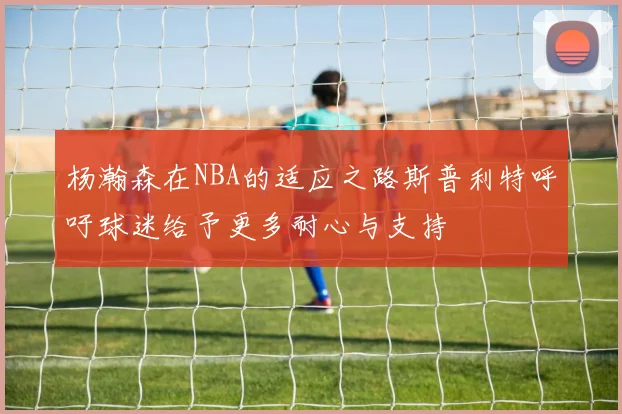 杨瀚森在NBA的适应之路斯普利特呼吁球迷给予更多耐心与支持