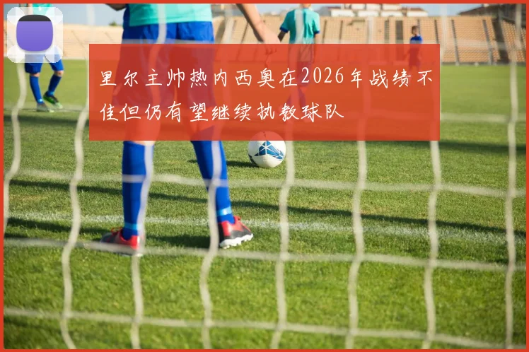 里尔主帅热内西奥在2026年战绩不佳但仍有望继续执教球队