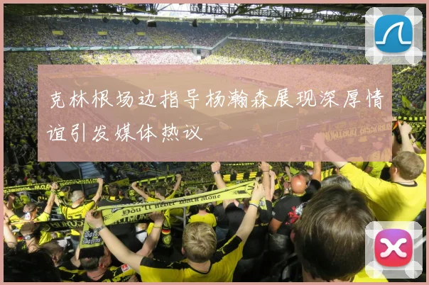 克林根场边指导杨瀚森展现深厚情谊引发媒体热议