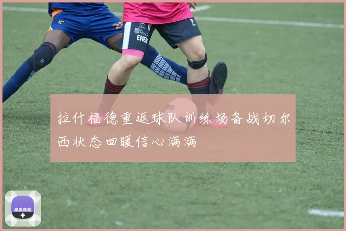 拉什福德重返球队训练场备战切尔西状态回暖信心满满