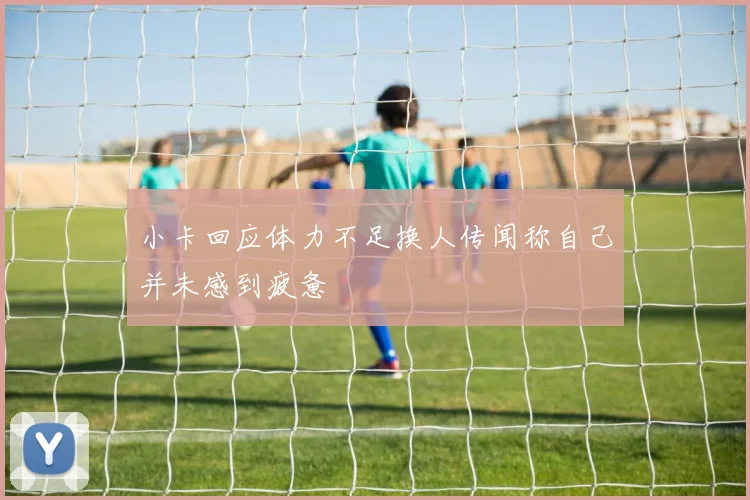 小卡回应体力不足换人传闻称自己并未感到疲惫
