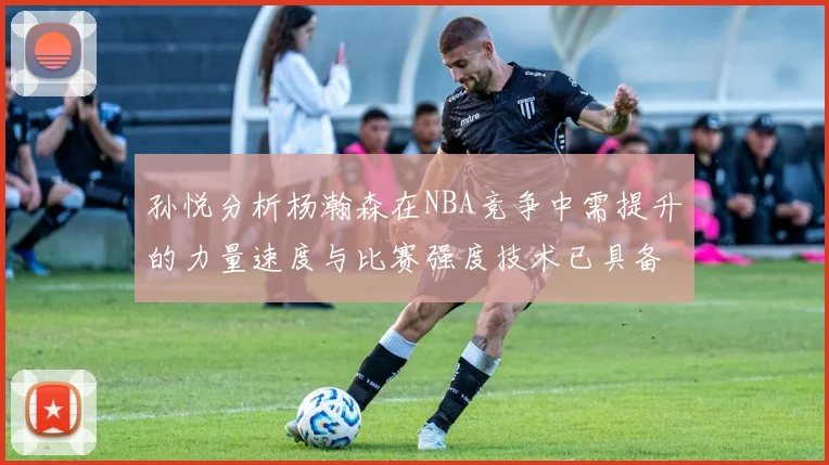 孙悦分析杨瀚森在NBA竞争中需提升的力量速度与比赛强度技术已具备