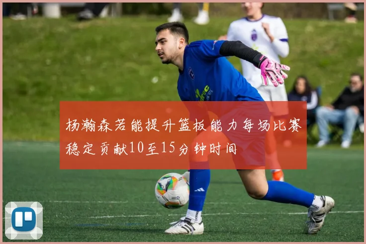 杨瀚森若能提升篮板能力每场比赛稳定贡献10至15分钟时间
