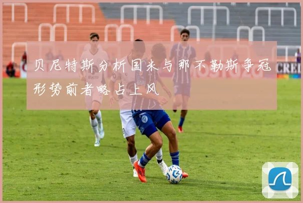 贝尼特斯分析国米与那不勒斯争冠形势前者略占上风