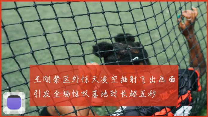 王刚禁区外惊天凌空抽射飞出画面引发全场惊叹落地时长超五秒