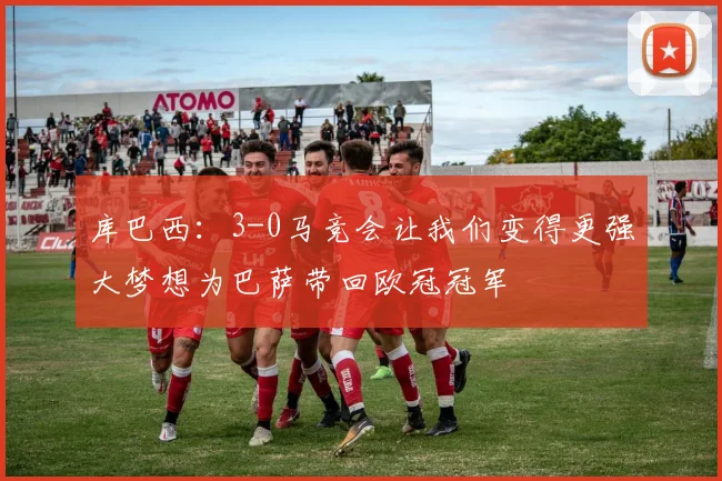 库巴西：3-0马竞会让我们变得更强大梦想为巴萨带回欧冠冠军