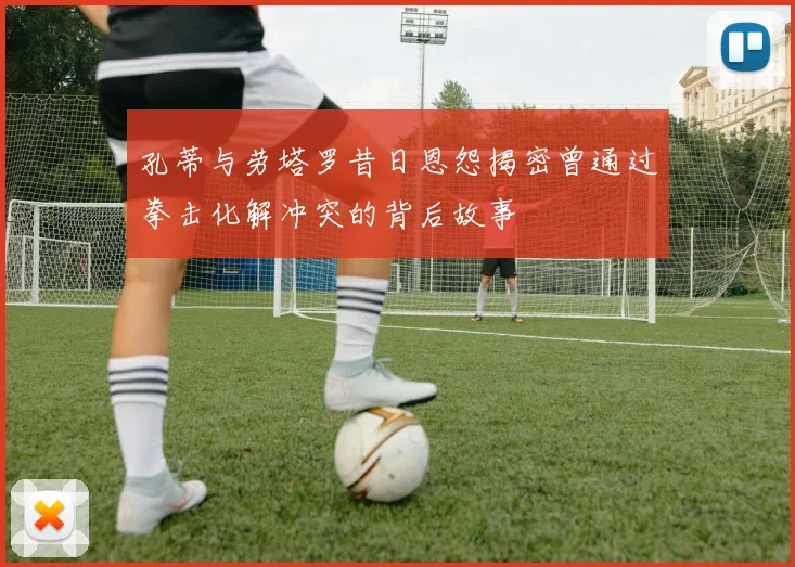 孔蒂与劳塔罗昔日恩怨揭密曾通过拳击化解冲突的背后故事