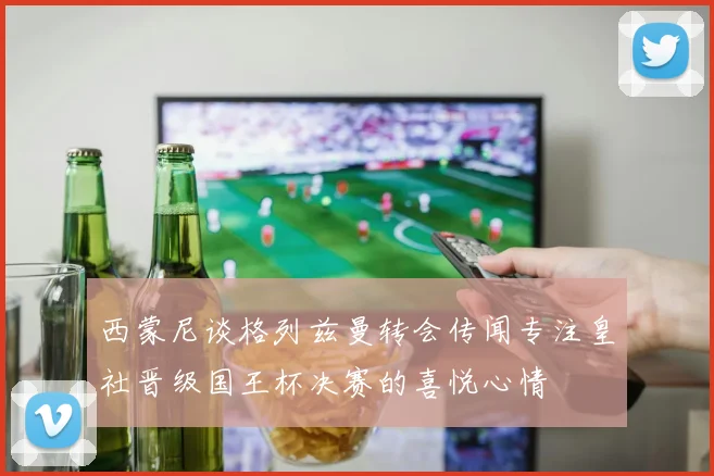 西蒙尼谈格列兹曼转会传闻专注皇社晋级国王杯决赛的喜悦心情