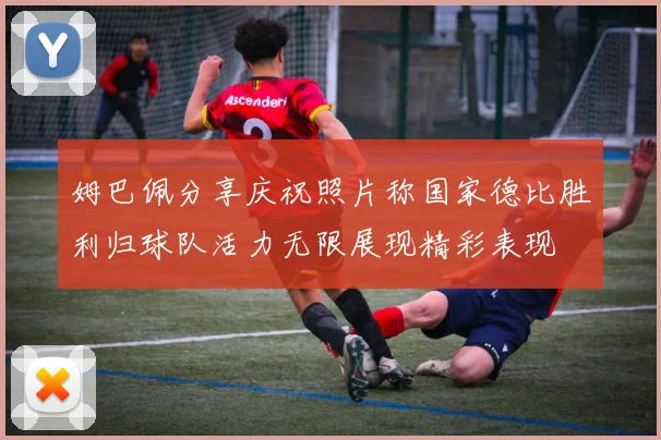 姆巴佩分享庆祝照片称国家德比胜利归球队活力无限展现精彩表现