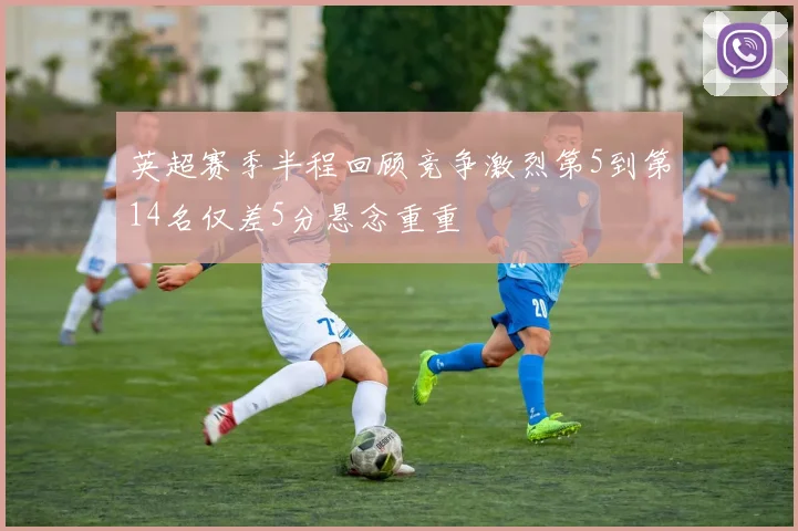 英超赛季半程回顾竞争激烈第5到第14名仅差5分悬念重重