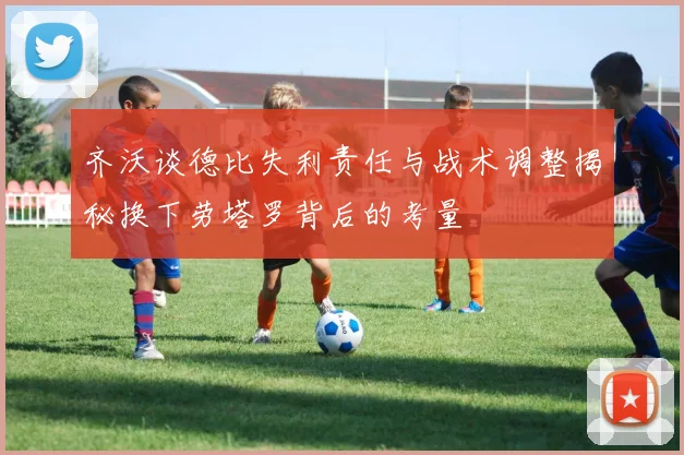 齐沃谈德比失利责任与战术调整揭秘换下劳塔罗背后的考量